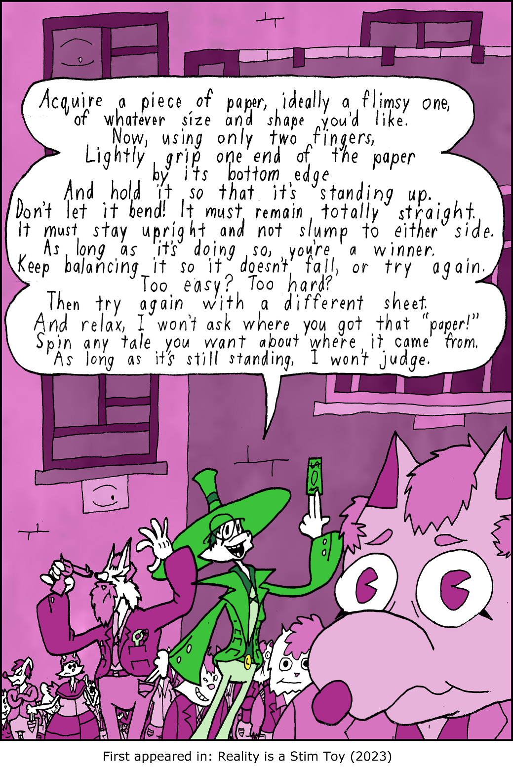 Acquire a piece of paper, ideally a flimsy one, of whatever size and shape you'd like. Now, using only two fingers, Lightly grip one end of the paper by its bottom edge And hold it so that it’s standing up. Don't let it bend! It must remain totally straight. It must stay upright and not slump to either side. As long as it's doing so, you're a winner. Keep balancing it so it doesn’t fall, or try again. Too easy? Too hard? Then try again with a different sheet. And relax, I won't ask where you got that Paper! Spin any tale you want about where it came from. As long as it's still standing, I won't judge.